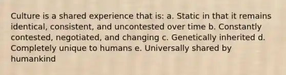 Culture is a shared experience that is: a. Static in that it remains identical, consistent, and uncontested over time b. Constantly contested, negotiated, and changing c. Genetically inherited d. Completely unique to humans e. Universally shared by humankind