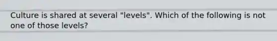 Culture is shared at several "levels". Which of the following is not one of those levels?