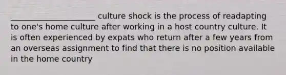 _____________________ culture shock is the process of readapting to one's home culture after working in a host country culture. It is often experienced by expats who return after a few years from an overseas assignment to find that there is no position available in the home country