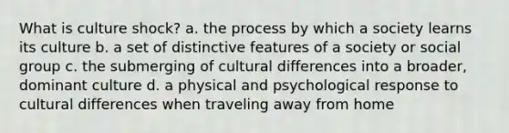 What is culture shock? a. the process by which a society learns its culture b. a set of distinctive features of a society or social group c. the submerging of cultural differences into a broader, dominant culture d. a physical and psychological response to cultural differences when traveling away from home