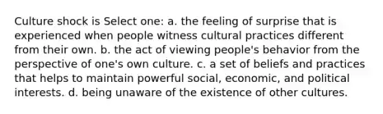 Culture shock is Select one: a. the feeling of surprise that is experienced when people witness cultural practices different from their own. b. the act of viewing people's behavior from the perspective of one's own culture. c. a set of beliefs and practices that helps to maintain powerful social, economic, and political interests. d. being unaware of the existence of other cultures.