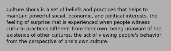 Culture shock is a set of beliefs and practices that helps to maintain powerful social, economic, and political interests. the feeling of surprise that is experienced when people witness cultural practices different from their own. being unaware of the existence of other cultures. the act of viewing people's behavior from the perspective of one's own culture.