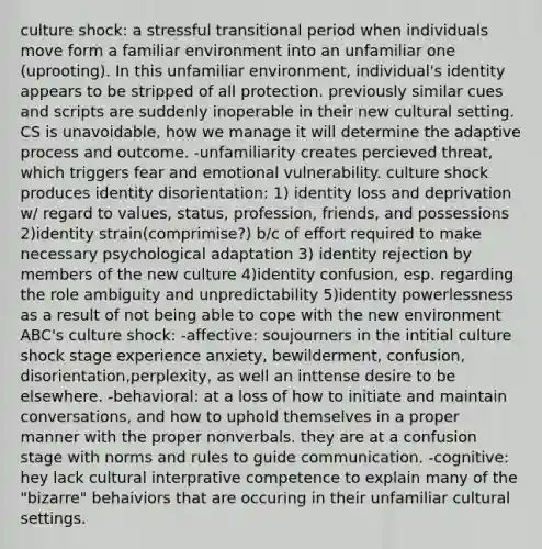 culture shock: a stressful transitional period when individuals move form a familiar environment into an unfamiliar one (uprooting). In this unfamiliar environment, individual's identity appears to be stripped of all protection. previously similar cues and scripts are suddenly inoperable in their new cultural setting. CS is unavoidable, how we manage it will determine the adaptive process and outcome. -unfamiliarity creates percieved threat, which triggers fear and emotional vulnerability. culture shock produces identity disorientation: 1) identity loss and deprivation w/ regard to values, status, profession, friends, and possessions 2)identity strain(comprimise?) b/c of effort required to make necessary psychological adaptation 3) identity rejection by members of the new culture 4)identity confusion, esp. regarding the role ambiguity and unpredictability 5)identity powerlessness as a result of not being able to cope with the new environment ABC's culture shock: -affective: soujourners in the intitial culture shock stage experience anxiety, bewilderment, confusion, disorientation,perplexity, as well an inttense desire to be elsewhere. -behavioral: at a loss of how to initiate and maintain conversations, and how to uphold themselves in a proper manner with the proper nonverbals. they are at a confusion stage with norms and rules to guide communication. -cognitive: hey lack cultural interprative competence to explain many of the "bizarre" behaiviors that are occuring in their unfamiliar cultural settings.