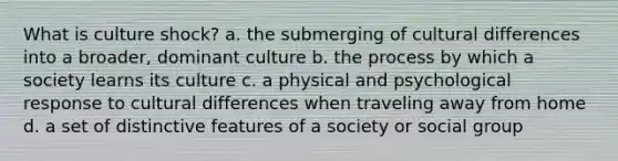 What is culture shock? a. the submerging of cultural differences into a broader, dominant culture b. the process by which a society learns its culture c. a physical and psychological response to cultural differences when traveling away from home d. a set of distinctive features of a society or social group