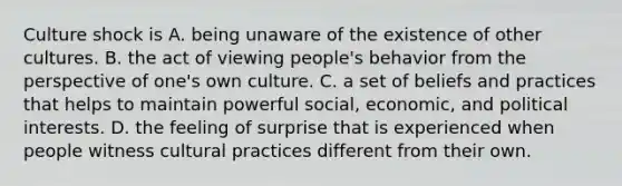 Culture shock is A. being unaware of the existence of other cultures. B. the act of viewing people's behavior from the perspective of one's own culture. C. a set of beliefs and practices that helps to maintain powerful social, economic, and political interests. D. the feeling of surprise that is experienced when people witness cultural practices different from their own.