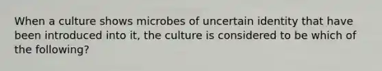 When a culture shows microbes of uncertain identity that have been introduced into it, the culture is considered to be which of the following?