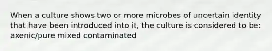 When a culture shows two or more microbes of uncertain identity that have been introduced into it, the culture is considered to be: axenic/pure mixed contaminated