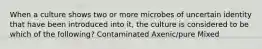 When a culture shows two or more microbes of uncertain identity that have been introduced into it, the culture is considered to be which of the following? Contaminated Axenic/pure Mixed