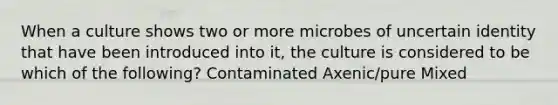 When a culture shows two or more microbes of uncertain identity that have been introduced into it, the culture is considered to be which of the following? Contaminated Axenic/pure Mixed