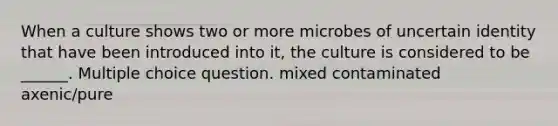 When a culture shows two or more microbes of uncertain identity that have been introduced into it, the culture is considered to be ______. Multiple choice question. mixed contaminated axenic/pure