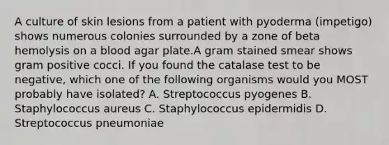 A culture of skin lesions from a patient with pyoderma (impetigo) shows numerous colonies surrounded by a zone of beta hemolysis on a blood agar plate.A gram stained smear shows gram positive cocci. If you found the catalase test to be negative, which one of the following organisms would you MOST probably have isolated? A. Streptococcus pyogenes B. Staphylococcus aureus C. Staphylococcus epidermidis D. Streptococcus pneumoniae