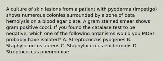 A culture of skin lesions from a patient with pyoderma (impetigo) shows numerous colonies surrounded by a zone of beta hemolysis on a blood agar plate. A gram stained smear shows gram positive cocci. If you found the catalase test to be negative, which one of the following organisms would you MOST probably have isolated? A. Streptococcus pyogenes B. Staphylococcus aureus C. Staphylococcus epidermidis D. Streptococcus pneumoniae