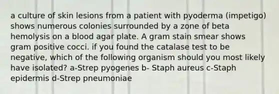 a culture of skin lesions from a patient with pyoderma (impetigo) shows numerous colonies surrounded by a zone of beta hemolysis on a blood agar plate. A gram stain smear shows gram positive cocci. if you found the catalase test to be negative, which of the following organism should you most likely have isolated? a-Strep pyogenes b- Staph aureus c-Staph epidermis d-Strep pneumoniae