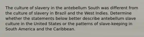 The culture of slavery in the antebellum South was different from the culture of slavery in Brazil and the West Indies. Determine whether the statements below better describe antebellum slave culture in the United States or the patterns of slave-keeping in South America and the Caribbean.