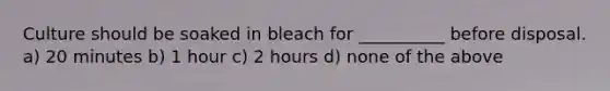 Culture should be soaked in bleach for __________ before disposal. a) 20 minutes b) 1 hour c) 2 hours d) none of the above