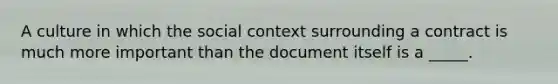 A culture in which the social context surrounding a contract is much more important than the document itself is a _____.