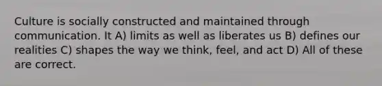 Culture is socially constructed and maintained through communication. It A) limits as well as liberates us B) defines our realities C) shapes the way we think, feel, and act D) All of these are correct.