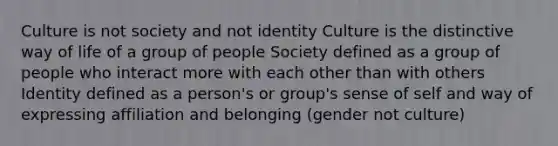 Culture is not society and not identity Culture is the distinctive way of life of a group of people Society defined as a group of people who interact more with each other than with others Identity defined as a person's or group's sense of self and way of expressing affiliation and belonging (gender not culture)