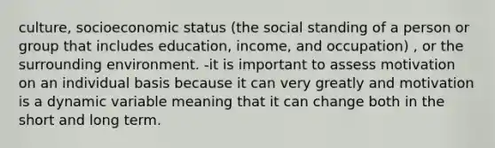 culture, socioeconomic status (the social standing of a person or group that includes education, income, and occupation) , or the surrounding environment. -it is important to assess motivation on an individual basis because it can very greatly and motivation is a dynamic variable meaning that it can change both in the short and long term.