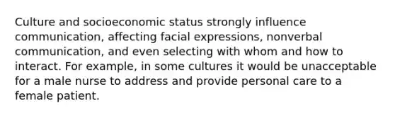 Culture and socioeconomic status strongly influence communication, affecting facial expressions, non<a href='https://www.questionai.com/knowledge/kVnsR3DzuD-verbal-communication' class='anchor-knowledge'>verbal communication</a>, and even selecting with whom and how to interact. For example, in some cultures it would be unacceptable for a male nurse to address and provide personal care to a female patient.