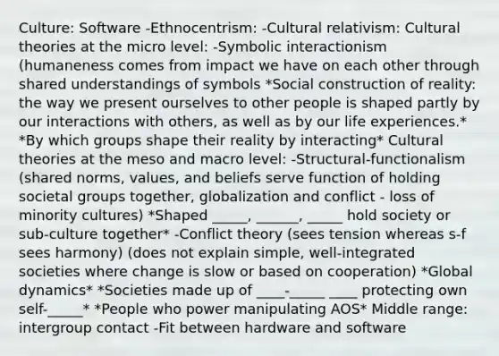 Culture: Software -Ethnocentrism: -Cultural relativism: Cultural theories at the micro level: -Symbolic interactionism (humaneness comes from impact we have on each other through shared understandings of symbols *Social construction of reality: the way we present ourselves to other people is shaped partly by our interactions with others, as well as by our life experiences.* *By which groups shape their reality by interacting* Cultural theories at the meso and macro level: -Structural-functionalism (shared norms, values, and beliefs serve function of holding societal groups together, globalization and conflict - loss of minority cultures) *Shaped _____, ______, _____ hold society or sub-culture together* -Conflict theory (sees tension whereas s-f sees harmony) (does not explain simple, well-integrated societies where change is slow or based on cooperation) *Global dynamics* *Societies made up of ____-_____ ____ protecting own self-_____* *People who power manipulating AOS* Middle range: intergroup contact -Fit between hardware and software