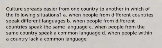 Culture spreads easier from one country to another in which of the following situations? a. when people from different countries speak different languages b. when people from different countries speak the same language c. when people from the same country speak a common language d. when people within a country lack a common language