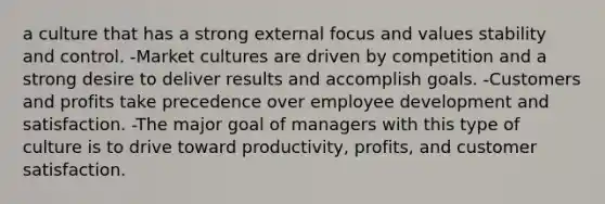 a culture that has a strong external focus and values stability and control. -Market cultures are driven by competition and a strong desire to deliver results and accomplish goals. -Customers and profits take precedence over employee development and satisfaction. -The major goal of managers with this type of culture is to drive toward productivity, profits, and customer satisfaction.