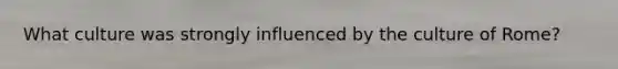 What culture was strongly influenced by the culture of Rome?