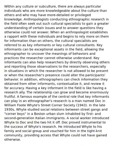 Within any culture or subculture, there are always particular individuals who are more knowledgeable about the culture than others and who may have more-detailed or privileged knowledge. Anthropologists conducting ethnographic research in the field often seek out such cultural specialists to gain a greater understanding of certain issues and to answer questions they otherwise could not answer. When an anthropologist establishes a rapport with these individuals and begins to rely more on them for information than on others, the cultural specialists are referred to as key informants or key cultural consultants. Key informants can be exceptional assets in the field, allowing the ethnographer to uncover the meanings of behaviors and practices the researcher cannot otherwise understand. Key informants can also help researchers by directly observing others and reporting those observations to the researchers, especially in situations in which the researcher is not allowed to be present or when the researcher's presence could alter the participants' behavior. In addition, ethnographers can check information they obtained from other informants, contextualize it, and review it for accuracy. Having a key informant in the field is like having a research ally. The relationship can grow and become enormously fruitful. A famous example of the central role that key informants can play in an ethnographer's research is a man named Doc in William Foote Whyte's Street Corner Society (1943). In the late 1930s, Whyte studied social relations between street gangs and "corner boys" in a Boston urban slum inhabited by first- and second-generation Italian immigrants. A social worker introduced Whyte to Doc and the two hit it off. Doc proved instrumental to the success of Whyte's research. He introduced Whyte to his family and social group and vouched for him in the tight-knit community, providing access that Whyte could not have gained otherwise.