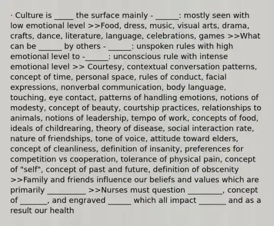 · Culture is _____ the surface mainly - ______: mostly seen with low emotional level >>Food, dress, music, visual arts, drama, crafts, dance, literature, language, celebrations, games >>What can be ______ by others - ______: unspoken rules with high emotional level to -______: unconscious rule with intense emotional level >> Courtesy, contextual conversation patterns, concept of time, personal space, rules of conduct, facial expressions, nonverbal communication, body language, touching, eye contact, patterns of handling emotions, notions of modesty, concept of beauty, courtship practices, relationships to animals, notions of leadership, tempo of work, concepts of food, ideals of childrearing, theory of disease, social interaction rate, nature of friendships, tone of voice, attitude toward elders, concept of cleanliness, definition of insanity, preferences for competition vs cooperation, tolerance of physical pain, concept of "self", concept of past and future, definition of obscenity >>Family and friends influence our beliefs and values which are primarily __________ >>Nurses must question _________, concept of _______, and engraved ______ which all impact _______ and as a result our health