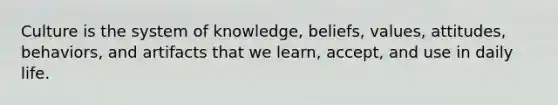 Culture is the system of knowledge, beliefs, values, attitudes, behaviors, and artifacts that we learn, accept, and use in daily life.