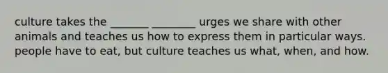 culture takes the _______ ________ urges we share with other animals and teaches us how to express them in particular ways. people have to eat, but culture teaches us what, when, and how.