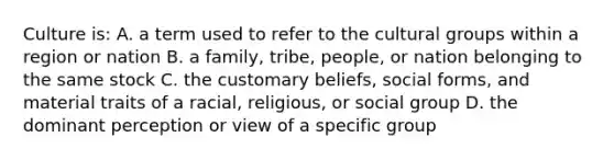 Culture is: A. a term used to refer to the cultural groups within a region or nation B. a family, tribe, people, or nation belonging to the same stock C. the customary beliefs, social forms, and material traits of a racial, religious, or social group D. the dominant perception or view of a specific group