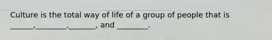 Culture is the total way of life of a group of people that is ______,________,_______, and ________.