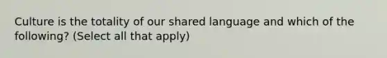 Culture is the totality of our shared language and which of the following? (Select all that apply)