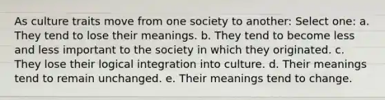 As culture traits move from one society to another: Select one: a. They tend to lose their meanings. b. They tend to become less and less important to the society in which they originated. c. They lose their logical integration into culture. d. Their meanings tend to remain unchanged. e. Their meanings tend to change.