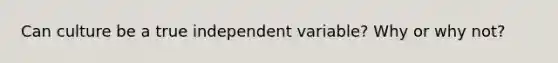 Can culture be a true independent variable? Why or why not?