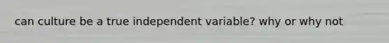 can culture be a true independent variable? why or why not