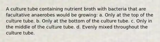 A culture tube containing nutrient broth with bacteria that are facultative anaerobes would be growing: a. Only at the top of the culture tube. b. Only at the bottom of the culture tube. c. Only in the middle of the culture tube. d. Evenly mixed throughout the culture tube.