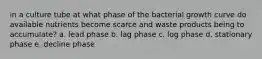 in a culture tube at what phase of the bacterial growth curve do available nutrients become scarce and waste products being to accumulate? a. lead phase b. lag phase c. log phase d. stationary phase e. decline phase