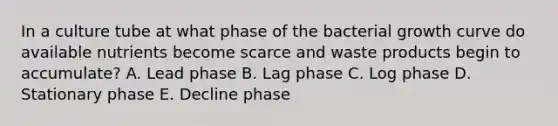 In a culture tube at what phase of the bacterial growth curve do available nutrients become scarce and waste products begin to accumulate? A. Lead phase B. Lag phase C. Log phase D. Stationary phase E. Decline phase