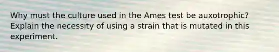 Why must the culture used in the Ames test be auxotrophic? Explain the necessity of using a strain that is mutated in this experiment.