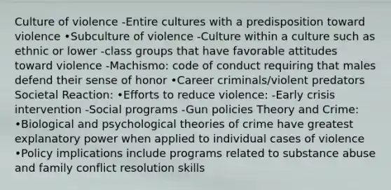 Culture of violence -Entire cultures with a predisposition toward violence •Subculture of violence -Culture within a culture such as ethnic or lower -class groups that have favorable attitudes toward violence -Machismo: code of conduct requiring that males defend their sense of honor •Career criminals/violent predators Societal Reaction: •Efforts to reduce violence: -Early crisis intervention -Social programs -Gun policies Theory and Crime: •Biological and psychological theories of crime have greatest explanatory power when applied to individual cases of violence •Policy implications include programs related to substance abuse and family conflict resolution skills