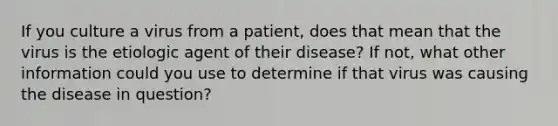 If you culture a virus from a patient, does that mean that the virus is the etiologic agent of their disease? If not, what other information could you use to determine if that virus was causing the disease in question?