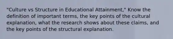 "Culture vs Structure in Educational Attainment," Know the definition of important terms, the key points of the cultural explanation, what the research shows about these claims, and the key points of the structural explanation.