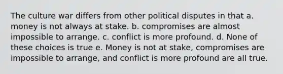 The culture war differs from other political disputes in that a. money is not always at stake. b. compromises are almost impossible to arrange. c. conflict is more profound. d. None of these choices is true e. Money is not at stake, compromises are impossible to arrange, and conflict is more profound are all true.