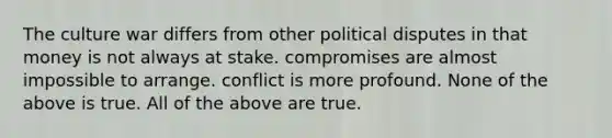 The culture war differs from other political disputes in that money is not always at stake. compromises are almost impossible to arrange. conflict is more profound. None of the above is true. All of the above are true.