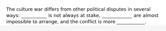 The culture war differs from other political disputes in several ways: ___________ is not always at stake, _____________ are almost impossible to arrange, and the conflict is more ____________.