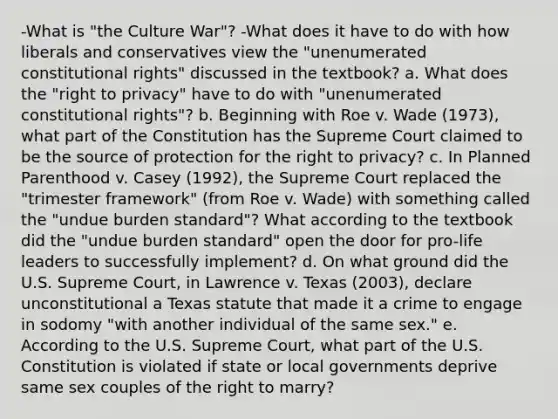 -What is "the Culture War"? -What does it have to do with how liberals and conservatives view the "unenumerated constitutional rights" discussed in the textbook? a. What does the "right to privacy" have to do with "unenumerated constitutional rights"? b. Beginning with Roe v. Wade (1973), what part of the Constitution has the Supreme Court claimed to be the source of protection for the right to privacy? c. In Planned Parenthood v. Casey (1992), the Supreme Court replaced the "trimester framework" (from Roe v. Wade) with something called the "undue burden standard"? What according to the textbook did the "undue burden standard" open the door for pro-life leaders to successfully implement? d. On what ground did the U.S. Supreme Court, in Lawrence v. Texas (2003), declare unconstitutional a Texas statute that made it a crime to engage in sodomy "with another individual of the same sex." e. According to the U.S. Supreme Court, what part of the U.S. Constitution is violated if state or local governments deprive same sex couples of the right to marry?