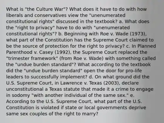 What is "the Culture War"? What does it have to do with how liberals and conservatives view the "unenumerated constitutional rights" discussed in the textbook? a. What does the "right to privacy" have to do with "unenumerated constitutional rights"? b. Beginning with Roe v. Wade (1973), what part of the Constitution has the Supreme Court claimed to be the source of protection for the right to privacy? c. In Planned Parenthood v. Casey (1992), the Supreme Court replaced the "trimester framework" (from Roe v. Wade) with something called the "undue burden standard"? What according to the textbook did the "undue burden standard" open the door for pro-life leaders to successfully implement? d. On what ground did the U.S. Supreme Court, in Lawrence v. Texas (2003), declare unconstitutional a Texas statute that made it a crime to engage in sodomy "with another individual of the same sex." e. According to the U.S. Supreme Court, what part of the U.S. Constitution is violated if state or local governments deprive same sex couples of the right to marry?